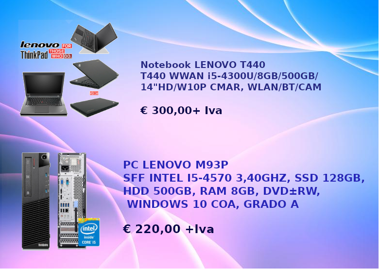 OFFERTA NOTEBBOK LENOVO T440 WWAN I5-4300U/8GB/500GB/14"HD/W10P CMAR, WLAN/BT/CAM € 300,00+IVA

PC LENOVO M93P SFF I5-4570, SSD128GB, HDD 500GB, RAM 8GB, DVD RW, WIN 10 COA, GRADO A €220,00 + IVA